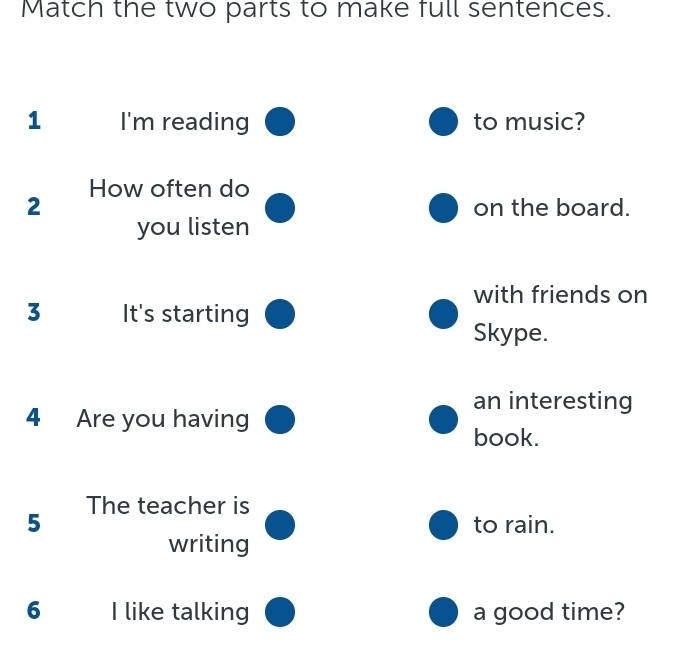 Match the two parts to make full sentences. 
1 I'm reading to music? 
How often do 
2 on the board. 
you listen 
with friends on 
3 It's starting 
Skype. 
an interesting 
4 Are you having 
book. 
The teacher is
5 to rain. 
writing 
6 I like talking a good time?