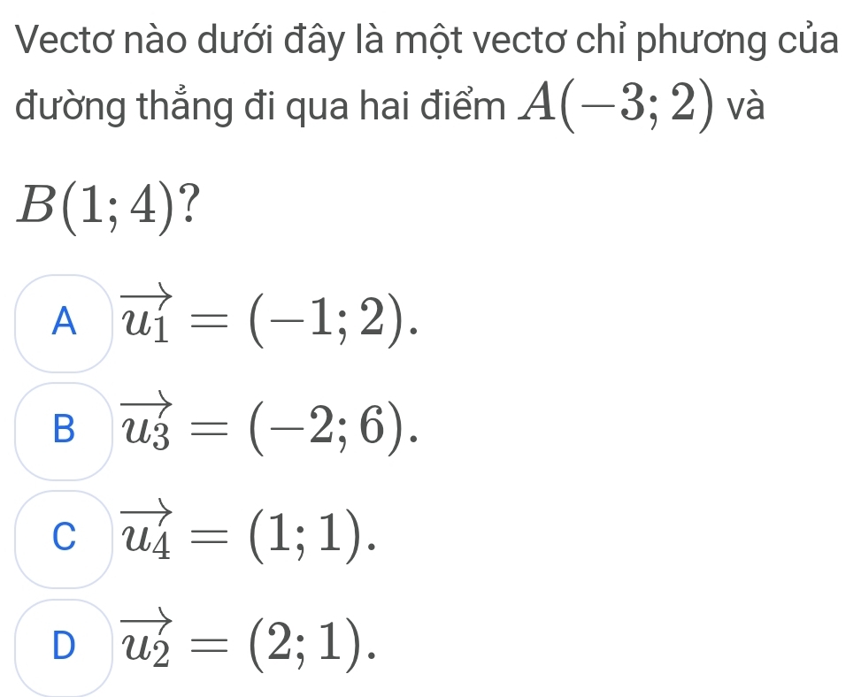 Vectơ nào dưới đây là một vectơ chỉ phương của
đường thẳng đi qua hai điểm A(-3;2) và
B(1;4) ?
A vector u_1=(-1;2).
B vector u_3=(-2;6).
C vector u_4=(1;1).
D vector u_2=(2;1).