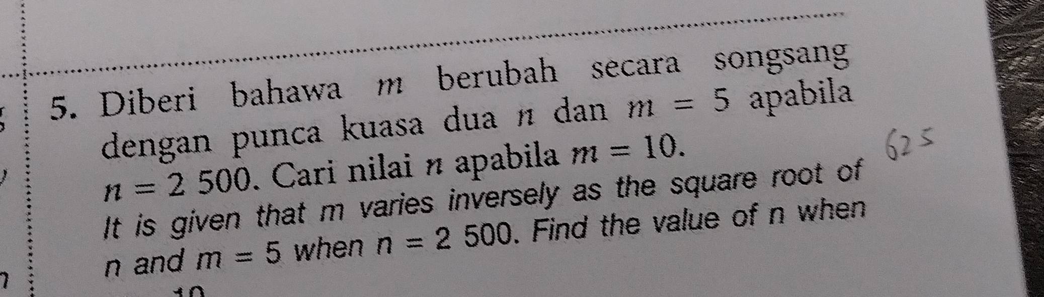 Diberi bahawa m berubah secara songsang 
dengan punca kuasa dua n dan m=5 apabila
n=2500. Cari nilai n apabila m=10. 
It is given that m varies inversely as the square root of
n and m=5 when n=2500. Find the value of n when