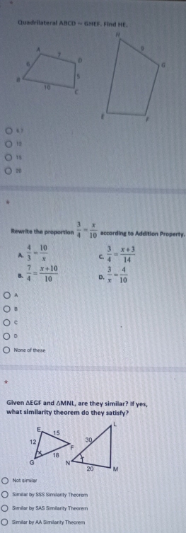 Quadrilateral ABCD=GHEF. Find HE.
6 7
12
15
20
Rewrite the proportion  3/4 = x/10  according to Addition Property.
A.  4/3 = 10/x  C.  3/4 = (x+3)/14 
B.  7/4 = (x+10)/10  D.  3/x = 4/10 
B
C
D
None of these
*
Given △ EGF and △ MNL , are they similar? If yes,
what similarity theorem do they satisfy?
Not simila
Similar by SSS Similarity Theorem
Similar by SAS Similarity Theorem
Similar by AA Similarity Theorem