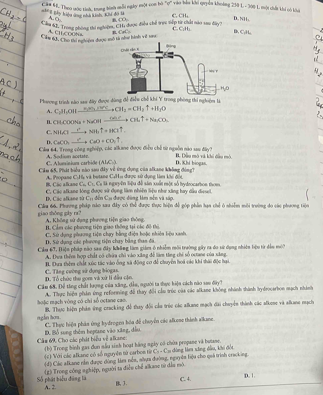 Theo ước tính, trung bình mỗi ngày một con bò "ợ" vào bầu khí quyền khoảng 250 L - 300 L một chất khí có khả
năng gây hiệu ứng nhà kính, Khí đó là CH_4.
C. D. NH₃.
A. O_2. B. CO_2.
Câu 62. Trong phòng thí nghiệm, CH, được điều chế trực tiếp từ chất nào sau đây?
C. C_2H_2
A. CH₃COONa. B. CaC_2. D. C₂H₄.
Câu 63. Cho thí nghiệm được mô tả như hình vẽ sau:
Phương trình nào sau đây được dùng đề điều chế khí Y trong phòng thí nghiệm là
A. C_2H_5OH_ H_2SO_4,170°Cto CH_2=CH_2uparrow +H_2O
B. CH_3COONa+NaOHxrightarrow CaO_4to CHCH_4uparrow +Na_2CO_3.
C. NH_4Clxrightarrow I°NH_3uparrow +HCluparrow .
D. CaCO_3xrightarrow I°CaO+CO_2uparrow .
Câu 64. Trong công nghiệp, các alkane được điều chế từ nguồn nào sau đây?
A. Sodium acetate.
B. Dầu mỏ và khí dầu mỏ.
C. Aluminium carbide (AI_4C_3). D. Khí biogas.
Câu 65. Phát biểu nào sau đây về ứng dụng của alkane không đúng?
A. Propane C_3H_8 và butane C4H₁ được sử dụng làm khí đốt.
B. Các alkane C_6,C_7,C_8 là nguyên liệu để sản xuất một số hydrocarbon thơm.
C. Các alkane lỏng được sử dụng làm nhiên liệu như xăng hay dầu diesel.
D. Các alkane từ C_11 đến C_20 được dùng làm nến và sáp.
Câu 66. Phương pháp nào sau đây có thể được thực hiện để góp phần hạn chế ô nhiễm môi trường do các phương tiện
giao thông gây ra?
A. Không sử dụng phương tiện giao thông.
B. Cẩm các phương tiện giao thông tại các đô thị.
C. Sử dụng phương tiện chạy bằng điện hoặc nhiên liệu xanh.
D. Sử dụng các phương tiện chạy bằng than đá.
Câu 67. Biện pháp nào sau đây không làm giảm ô nhiễm môi trường gây ra do sử dụng nhiên liệu từ dầu mỏ?
A. Đưa thêm hợp chất có chứa chì vào xăng để làm tăng chỉ số octane của xăng.
B. Đưa thêm chất xúc tác vào ống xả động cơ để chuyển hoá các khí thải độc hại.
C. Tăng cường sử dụng biogas.
D. Tổ chức thu gom và xử lí dầu cặn.
Câu 68. Để tăng chất lượng của xăng, dầu, người ta thực hiện cách nào sau đây?
A. Thực hiện phản ứng reforming đề thay đổi cấu trúc của các alkane không nhánh thành hydrocarbon mạch nhánh
hoặc mạch vòng có chỉ số octane cao.
B. Thực hiện phản ứng cracking để thay đổi cấu trúc các alkane mạch dài chuyển thành các alkene và alkane mạch
ngắn hơn.
C. Thực hiện phản ứng hydrogen hóa để chuyển các alkene thành alkane.
D. Bổ sung thêm heptane vào xăng, dầu.
Câu 69. Cho các phát biểu về alkane:
(b) Trong bình gas đun nấu sinh hoạt hàng ngày có chứa propane và butane.
(c) Với các alkane có số nguyên tử carbon từ C_5-C_20 dùng làm xăng dầu, khí đốt.
(d) Các alkane rắn được dùng làm nến, nhựa đường, nguyên liệu cho quá trình cracking.
(g) Trong công nghiệp, người ta điều chế alkane từ dầu mỏ.
Số phát biểu đúng là B. 3.
C. 4. D. 1.
A. 2.