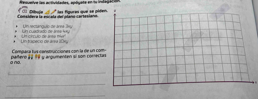 Resuelve las actividades, apóyate en tu indagación. 
1 Dibuja las figuras que se pide 
Considera la escala del plano cartesiano. 
Un rectángulo de área 3xy
Un cuadrado de área 4xy
Un círculo de área π 4x^2
Un trapecio de área 10xy
Compara tus construcciones con la de un com 
pañero y argumenten si son correcta 
o no. 
_ 
_
x
_