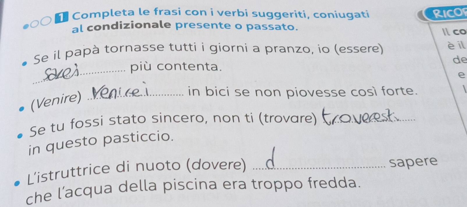 Completa le frasi con i verbi suggeriti, coniugati RICOF 
al condizionale presente o passato. 
Ilco 
Se il papà tornasse tutti i giorni a pranzo, io (essere) 
è il 
de 
_più contenta. 
e 
(Venire)_ 
in bici se non piovesse così forte. 
 
Se tu fossi stato sincero, non ti (trovare)_ 
in questo pasticcio. 
L'istruttrice di nuoto (dovere) _sapere 
che l’acqua della piscina era troppo fredda.