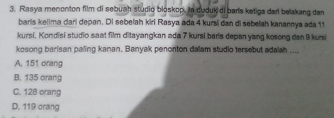 Rasya menonton film di sebuah studio bioskop. Ia duduk di baris ketiga dari belakang dan
baris kelíma dari depan. Di sebelah kiri Rasya ada 4 kursi dan di sebelah kanannya ada 11
kursi. Kondisi studio saat film ditayangkan ada 7 kursi baris depan yang kosong dan 9 kursi
kosong barisan paling kanan. Banyak penonton dalam studio tersebut adalah ....
A. 151 orang
B. 135 orang
C. 128 orang
D. 119 orang