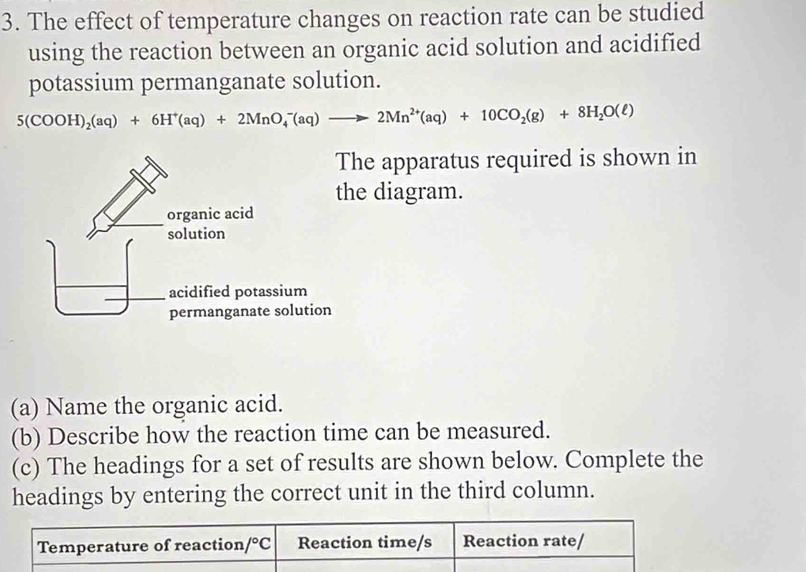 The effect of temperature changes on reaction rate can be studied
using the reaction between an organic acid solution and acidified
potassium permanganate solution.
5(COOH)_2(aq)+6H^+(aq)+2MnO_4^(-(aq)to 2Mn^2+)(aq)+10CO_2(g)+8H_2O(ell )
he apparatus required is shown in
e diagram.
(a) Name the organic acid.
(b) Describe how the reaction time can be measured.
(c) The headings for a set of results are shown below. Complete the
headings by entering the correct unit in the third column.