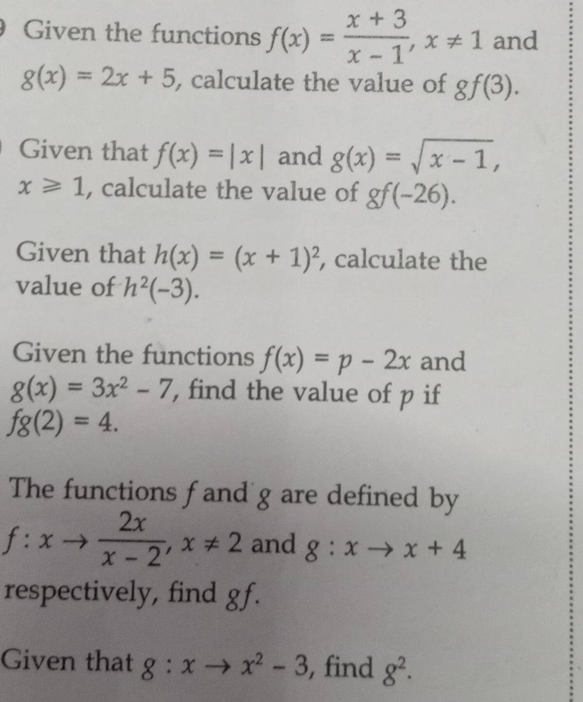 Given the functions f(x)= (x+3)/x-1 , x!= 1 and
g(x)=2x+5 , calculate the value of gf(3). 
Given that f(x)=|x| and g(x)=sqrt(x-1),
x≥slant 1 , calculate the value of gf(-26). 
Given that h(x)=(x+1)^2 , calculate the 
value of h^2(-3). 
Given the functions f(x)=p-2x and
g(x)=3x^2-7 , find the value of p if
fg(2)=4. 
The functions f and'g are defined by
f:xto  2x/x-2 , x!= 2 and g:xto x+4
respectively, find gf. 
Given that g:xto x^2-3 , find 8^2.