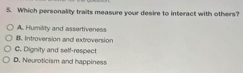 Which personality traits measure your desire to interact with others?
A. Humility and assertiveness
B. Introversion and extroversion
C. Dignity and self-respect
D. Neuroticism and happiness