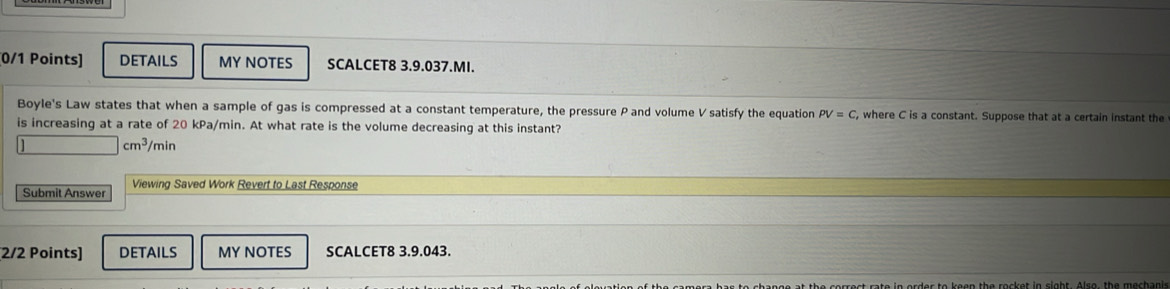 DETAILS MY NOTES SCALCET8 3.9.037.MI. 
Boyle's Law states that when a sample of gas is compressed at a constant temperature, the pressure P and volume V satisfy the equation PV=C , where C is a constant. Suppose that at a certain instant the 
is increasing at a rate of 20 kPa/min. At what rate is the volume decreasing at this instant?
|cm^3/min
Submit Answer Viewing Saved Work Revert to Last Response 
2/2 Points] DETAILS MY NOTES SCALCET8 3.9.043