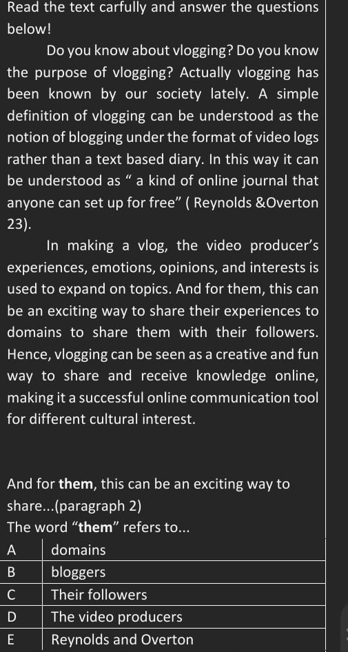 Read the text carfully and answer the questions
below!
Do you know about vlogging? Do you know
the purpose of vlogging? Actually vlogging has
been known by our society lately. A simple
definition of vlogging can be understood as the
notion of blogging under the format of video logs
rather than a text based diary. In this way it can
be understood as “ a kind of online journal that
anyone can set up for free” ( Reynolds &Overton
23).
In making a vlog, the video producer's
experiences, emotions, opinions, and interests is
used to expand on topics. And for them, this can
be an exciting way to share their experiences to
domains to share them with their followers.
Hence, vlogging can be seen as a creative and fun
way to share and receive knowledge online,
making it a successful online communication tool
for different cultural interest.
And for them, this can be an exciting way to
share...(paragraph 2)
The word “them” refers to...
A domains
B bloggers
C Their followers
D The video producers
E Reynolds and Overton