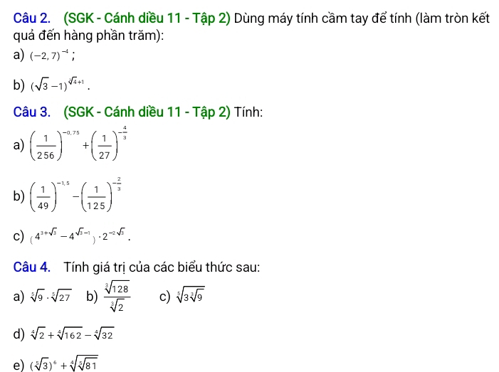 (SGK - Cánh diều 11 - Tập 2) Dùng máy tính cầm tay để tính (làm tròn kết 
quả đến hàng phần trăm): 
a) (-2,7)^-4; 
b) (sqrt(3)-1)^sqrt[3](4)+1. 
Câu 3. (SGK - Cánh diều 11 - Tập 2) Tính: 
a) ( 1/256 )^-0.75+( 1/27 )^- 4/3 
b) ( 1/49 )^-15-( 1/125 )^- 2/3 
c) (4^(3+sqrt(3))-4^(sqrt(3)-1))· 2^(-2sqrt(3)). 
Câu 4. Tính giá trị của các biểu thức sau: 
a) sqrt[5](9)· sqrt[5](27) b)  sqrt[3](128)/sqrt[3](2)  c) sqrt[5](3sqrt [3]9)
d) sqrt[4](2)+sqrt[4](162)-sqrt[4](32)
e) (sqrt[5](3))^6+sqrt[4](sqrt [5]81)