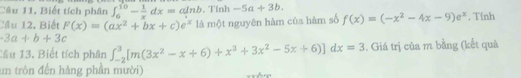 Biết tích phân ∈t _6^((10)-frac 1)xdx=aln b. Tính -5a+3b. 
Cầu 12. Biết F(x)=(ax^2+bx+c)e^x là một nguyên hàm của hàm số f(x)=(-x^2-4x-9)e^x. Tính
-3a+b+3c
Cầu 13. Biết tích phân ∈t _(-2)^3[m(3x^2-x+6)+x^3+3x^2-5x+6)]dx=3. Giá trị của m bằng (kết quả 
um tròn đến hàng phần mười)