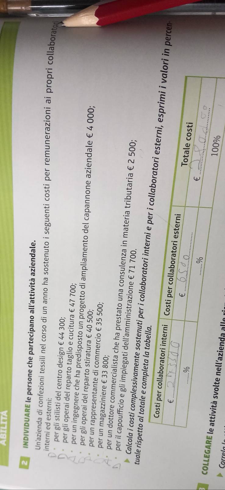 ABILITA 
INDIVIDUARE le persone che partecipano all’attività aziendale. 
Un'azienda di confezioni tessili nel corso di un anno ha sostenuto i seguenti costi per remunerazioni ai propri collaboratr 
interni ed esterni; 
per gli stilisti del centro design € 44 300; 
per gli operai del reparto taglio e cucitura € 47 700; 
per un ingegnere che ha predisposto un progetto di ampliamento del capannone aziendale €4 000; 
per gli operai del reparto stiratura € 40 500; 
per un rappresentante di commercio € 35 500; 
per un magazziniere € 33 800; 
per un dottore commercialista che ha prestato una consulenza in materia tributaria € 2 500; 
per il capoufficio e gli impiegati dell’amministrazione € 71 700. 
tuale rispetto al totale e completa 
Calcola i costi complessivamente sostenuti per i collaboratori ipercen 
COLLnda alle ri 
orre