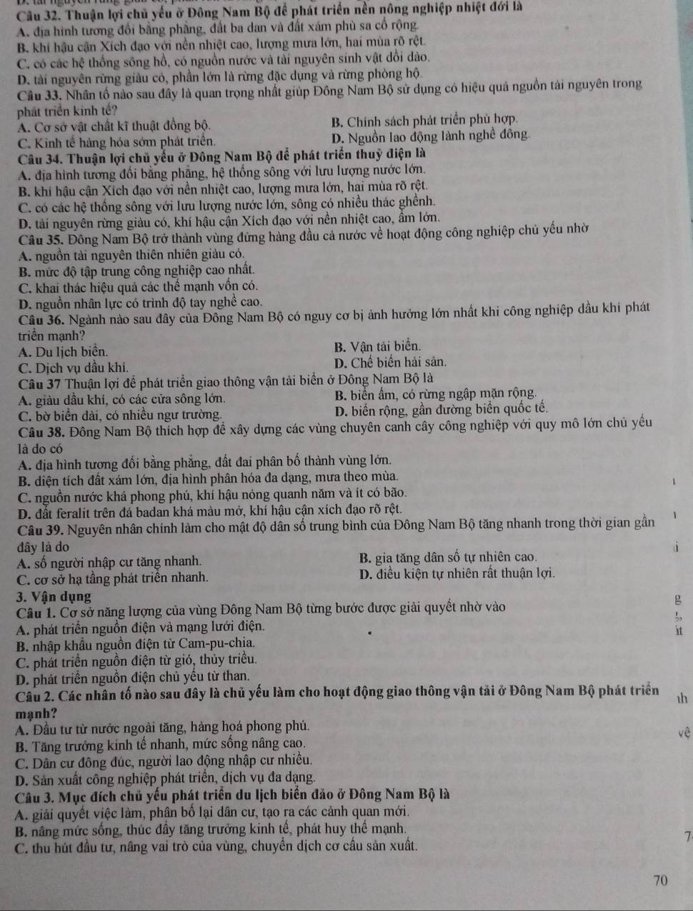 Thuận lợi chủ yếu ở Đông Nam Bộ để phát triển nền nông nghiệp nhiệt đới là
A. địa hình tương đổi bằng phầng, đất ba dan và đất xám phù sa cổ rộng.
B. khi hậu cận Xích đạo với nền nhiệt cao, lượng mưa lớn, hai mùa rõ rệt.
C. có các hệ thống sông hồ, có nguồn nước và tài nguyên sinh vật đổi dào.
D. tài nguyên rừng giàu có, phần lớn là rừng đặc dụng và rừng phòng hộ.
Cầu 33. Nhân tố nào sau đây là quan trọng nhất giúp Đông Nam Bộ sử dụng có hiệu quả nguồn tài nguyên trong
phát triển kinh tế?
A. Cơ sở vật chất kĩ thuật đồng bộ. B. Chính sách phát triển phủ hợp.
C. Kinh tế hàng hóa sớm phát triển. D. Nguồn lao động lành nghề đông.
Câu 34. Thuận lợi chủ yếu ở Đông Nam Bộ để phát triển thuỷ điện là
A. địa hình tương đối bằng phẳng, hệ thống sông với lưu lượng nước lớn.
B. khi hậu cận Xích đạo với nền nhiệt cao, lượng mưa lớn, hai mùa rõ rệt.
C. có các hệ thống sông với lưu lượng nước lớn, sông có nhiều thác ghềnh.
D. tải nguyên rừng giàu có, khí hậu cận Xích đạo với nền nhiệt cao, ẩm lớn.
Câu 35. Đông Nam Bộ trở thành vùng đứng hàng đầu cả nước về hoạt động công nghiệp chủ yếu nhờ
A. nguồn tải nguyên thiên nhiên giàu có.
B. mức độ tập trung công nghiệp cao nhất.
C. khai thác hiệu quả các thể mạnh vốn có.
D. nguồn nhân lực có trình độ tay nghề cao.
Câu 36. Ngành nào sau đây của Đông Nam Bộ có nguy cơ bị ảnh hưởng lớn nhất khi công nghiệp dầu khí phát
triển mạnh?
A. Du lịch biển. B. Vận tải biển.
C. Dịch vụ dầu khi. D. Chế biến hải sản.
Câu 37 Thuận lợi để phát triển giao thông vận tải biển ở Đông Nam Bộ là
A. giàu dầu khi, có các cửa sông lớn, B. biển ẩm, có rừng ngập mặn rộng.
C. bờ biển dài, có nhiều ngư trường. D. biển rộng, gần đường biển quốc tế.
Câu 38. Đông Nam Bộ thích hợp để xây dựng các vùng chuyên canh cây công nghiệp với quy mô lớn chủ yếu
là do có
A. địa hình tương đối bằng phẳng, đất đai phân bố thành vùng lớn.
B. diện tích đất xám lớn, địa hình phân hóa đa dạng, mưa theo mùa.
C. nguồn nước khá phong phú, khí hậu nóng quanh năm và ít có bão.
D. đất feralit trên đá badan khá màu mở, khí hậu cận xích đạo rõ rệt.
Câu 39. Nguyên nhân chính làm cho mật độ dân số trung bình của Đông Nam Bộ tăng nhanh trong thời gian gần
đây là do
A. số người nhập cư tăng nhanh. B. gia tăng dân số tự nhiên cao.
C. cơ sở hạ tầng phát triển nhanh. D. điều kiện tự nhiên rất thuận lợi.
3. Vận dụng 
Câu 1. Cơ sở năng lượng của vùng Đông Nam Bộ từng bước được giải quyết nhờ vào
A. phát triển nguồn điện và mạng lưới điện.
?
B. nhập khẩu nguồn điện từ Cam-pu-chia.
C. phát triển nguồn điện từ gió, thủy triều.
D. phát triển nguồn điện chủ yều từ than.
Câu 2. Các nhân tố nào sau đây là chủ yếu làm cho hoạt động giao thông vận tải ở Đông Nam Bộ phát triển 
mạnh?
A. Đầu từ từ nước ngoài tăng, hàng hoá phong phú.
vệ
B. Tăng trưởng kinh tế nhanh, mức sống nâng cao.
C. Dân cư đông đúc, người lao động nhập cư nhiều.
D. Sản xuất công nghiệp phát triển, dịch vụ đa dạng.
Câu 3. Mục đích chủ yếu phát triển du lịch biển đảo ở Đông Nam Bộ là
A. giải quyết việc làm, phân bố lại dân cư, tạo ra các cảnh quan mới.
B. nâng mức sống, thúc đầy tăng trưởng kinh tế, phát huy thể mạnh.
7
C. thu hút đầu tư, nâng vai trò của vùng, chuyển dịch cơ cầu sản xuất.
70