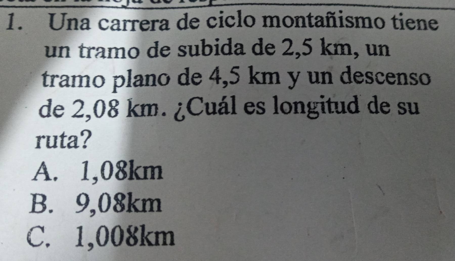 Una carrera de ciclo montañismo tiene
un tramo de subida de 2,5 km, un
tramo plano de 4,5 km y un descenso
de 2,08 km. ¿Cuál es longitud de su
ruta?
A. 1,08km
B. 9,08km
C. 1,008km