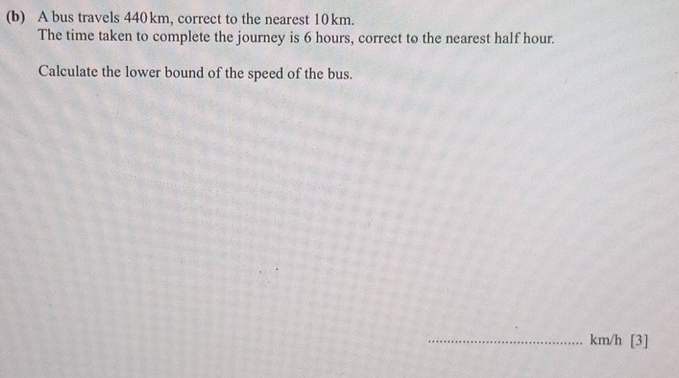 A bus travels 440km, correct to the nearest 10km. 
The time taken to complete the journey is 6 hours, correct to the nearest half hour. 
Calculate the lower bound of the speed of the bus. 
_ km/h [3]