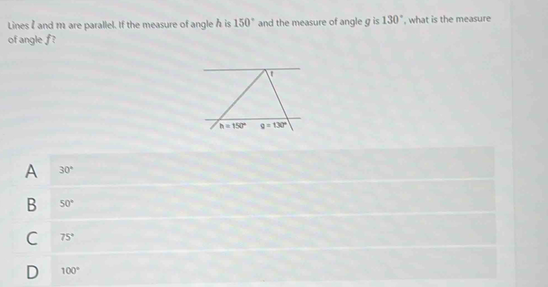 Lines I and 1 are parallel. If the measure of angle h is 150° and the measure of angle g is 130° , what is the measure
of angle f?
h=150° g=130°
A 30°
B 50°
C 75°
D 100°