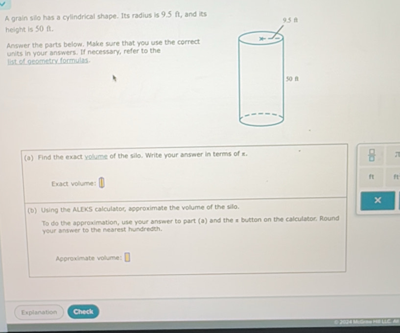 A grain silo has a cylindrical shape. Its radius is 9.5 ft, and its 
height is 50 ft. 
Answer the parts below. Make sure that you use the correct 
units in your answers. If necessary, refer to the 
list of geometry formulas.
 □ /□  
(a) Find the exact yolume of the silo. Write your answer in terms of π. π
ft ft
Exact volume: 
× 
(b) Using the ALEKS calculator, approximate the volume of the silo. 
To do the approximation, use your answer to part (a) and the # button on the calculator. Round 
your answer to the nearest hundredth. 
Approximate volume: 
Explanation Check