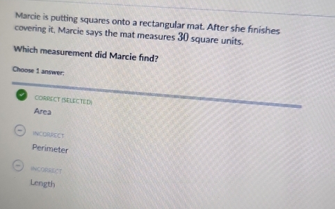 Marcie is putting squares onto a rectangular mat. After she finishes
covering it, Marcie says the mat measures 30 square units.
Which measurement did Marcie find?
Choose 1 answer:
CORRECT (SELECTED)
Area
INcORREcT
Perimeter
INCORRECT
Length