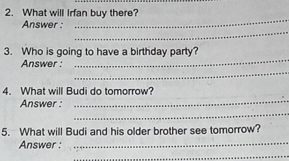 What will Irfan buy there? 
_ 
_ 
Answer : 
_ 
3. Who is going to have a birthday party? 
_ 
Answer : 
4. What will Budi do tomorrow? 
Answer : 
_ 
_ 
5. What will Budi and his older brother see tomorrow? 
Answer : 
_ 
_