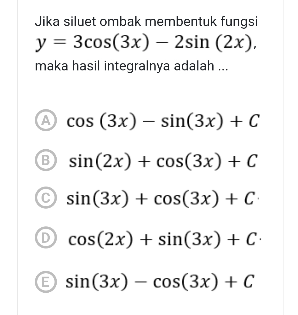 Jika siluet ombak membentuk fungsi
y=3cos (3x)-2sin (2x), 
maka hasil integralnya adalah ...
A cos (3x)-sin (3x)+C
B sin (2x)+cos (3x)+C
C sin (3x)+cos (3x)+C
D cos (2x)+sin (3x)+C·
E sin (3x)-cos (3x)+C