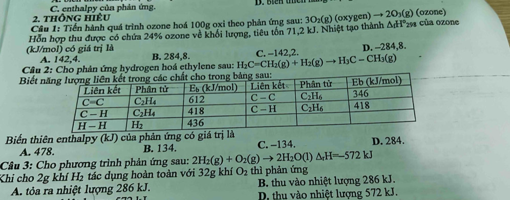 C. enthalpy của phản ứng. D. biên tên
2. thông hIÊu
Câu 1: Tiến hành quá trình ozone hoá 100g oxi theo phản ứng sau: 3O_2(g) (oxygen) → 2 O_3(g) (oone)
Hỗn hợp thu được có chứa 24% ozone về khối lượng, tiêu tốn 71,2 kJ. Nhiệt tạo thành △ _fH°_298 của ozone
(kJ/mol) có giá trị là
A. 142,4. B. 284,8. C. −142,2. D. -284,8.
Câu 2: Cho phản ứng hydrogen hoá ethylene sau: H_2C=CH_2(g)+H_2(g)to H_3C-CH_3(g)
Biết 
Biến thiên enthalpy (kJ) của phản ứng có giá trị
A. 478. B. 134. C. -134. D. 284.
Câu 3: Cho phương trình phản ứng sau: 2H_2(g)+O_2(g)to 2H_2O(l)△ _rH=-572kJ
Khi cho 2g khí H_2 tác dụng hoàn toàn với 32g khí O_2 thì phản ứng
A. tỏa ra nhiệt lượng 286 kJ. B. thu vào nhiệt lượng 286 kJ.
D. thu vào nhiệt lượng 572 kJ.