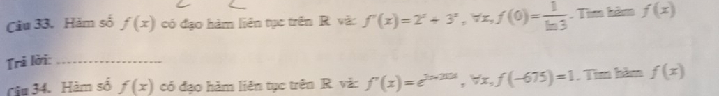 Hàm số f(x) có đạo hàm liên tục trên R vặ: f'(x)=2^x+3^x, forall x, f(0)= 1/ln 3 . Tìm hăm f(x)
Trì lời:_ 
Câu 34. Hàm số f(x) có đạo hàm liên tục trên R. và: f'(x)=e^(3x-201x), forall x, f(-675)=1 , Tìm hàm f(x)