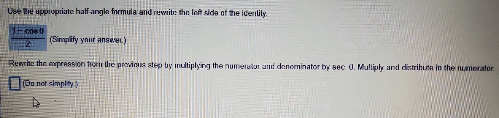 Use the appropriate half-angle formula and rewrite the left side of the identity.
 (1-cos θ )/2  (Simplify your answer.) 
Rewrite the expression from the previous step by multiplying the numerator and denominator by sec θ. Multiply and distribute in the numerator. 
□ (Do not simplify.)