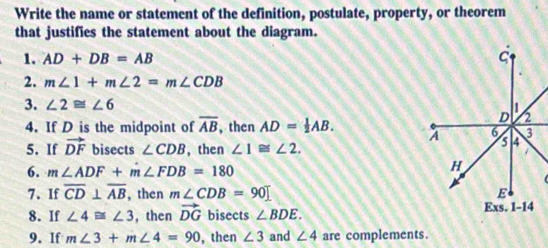 Write the name or statement of the definition, postulate, property, or theorem 
that justifies the statement about the diagram. 
1. AD+DB=AB
2. m∠ 1+m∠ 2=m∠ CDB
3. ∠ 2≌ ∠ 6
4. If D is the midpoint of overline AB , then AD= 1/2 AB. 
5. If vector DF bisects ∠ CDB , then ∠ 1≌ ∠ 2. 
6. m∠ ADF+m∠ FDB=180
7. If overline CD⊥ overline AB , then m∠ CDB=90
8. If ∠ 4≌ ∠ 3 , then vector DG bisects ∠ BDE. 
9. If m∠ 3+m∠ 4=90 , then ∠ 3 and ∠ 4 are complements.