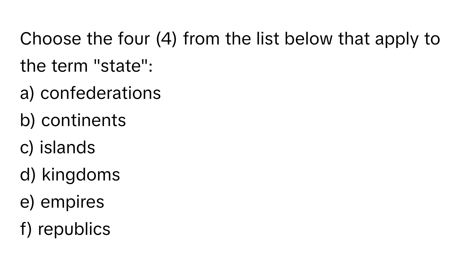 Choose the four (4) from the list below that apply to the term "state":

a) confederations 
b) continents 
c) islands 
d) kingdoms 
e) empires 
f) republics