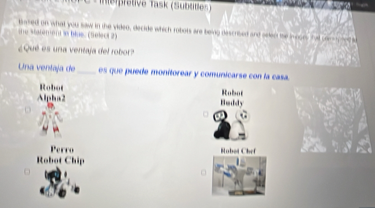 Interpretive Task (Sübtitles)
based on what you saw in the video, decide which robots are being described and select the imooes itat conesned u
the statement in blue. (Select 2)
¿Qué es una ventaja del robot?
Una ventaja de _es que puede monitorear y comunicarse con la casa.
Robot Robot
Alpha2 Buddy
Perro Robot Chef
Robot Chip