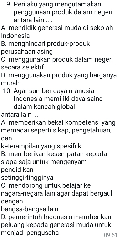 Perilaku yang mengutamakan
penggunaan produk dalam negeri
antara lain ....
A. mendidik generasi muda di sekolah
Indonesia
B. menghindari produk-produk
perusahaan asing
C. menggunakan produk dalam negeri
secara selektif
D. menggunakan produk yang harganya
murah
10. Agar sumber daya manusia
Indonesia memiliki daya saing
dalam kancah global
antara lain ....
A. memberikan bekal kompetensi yang
memadai seperti sikap, pengetahuan,
dan
keterampilan yang spesifı k
B. memberikan kesempatan kepada
siapa saja untuk mengenyam
pendidikan
setinggi-tingginya
C. mendorong untuk belajar ke
nagara-negara lain agar dapat bergaul
dengan
bangsa-bangsa lain
D. pemerintah Indonesia memberikan
peluang kepada generasi muda untuk
menjadi pengusaha 09.51