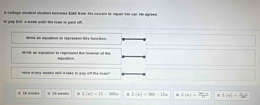 A college student student borrows $360 from his cousin to repair his car. He agrees
to pay $15 a week until the loan is paid off.
Write an equation to represent this function.
Write an equation to represent the inverse of the
equation.
How many weeks will it take to pay off the loan?
:: 16 weeks :: 24 weeks :: L(w)=15-360w :: L(w)=360-15w :: L(w)= (360-w)/15  :: L(w)= (15-w)/360 