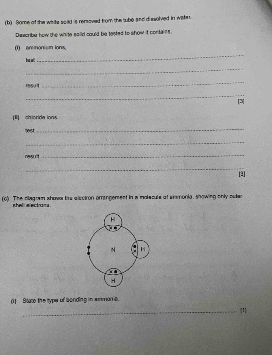 Some of the white solid is removed from the tube and dissolved in water. 
Describe how the white solid could be tested to show it contains, 
(I) ammonium ions, 
test 
_ 
_ 
result 
_ 
_ 
[3] 
(ii) chloride ions. 
test 
_ 
_ 
result 
_ 
_ 
[3] 
(c) The diagram shows the electron arrangement in a molecule of ammonia, showing only outer 
shell electrons. 
(I) State the type of bonding in ammonia. 
_[1]