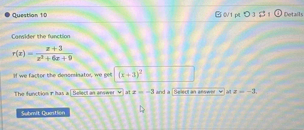 つ 3 $ 1 Details 
Consider the function
r(x)= (x+3)/x^2+6x+9 
If we factor the denominator, we get (x+3)^2
The function 7 has a | Select an answer at x=-3 and a Select an answer at x=-3. 
Submit Question