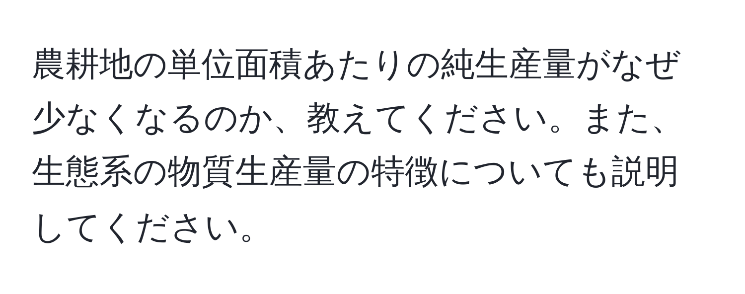 農耕地の単位面積あたりの純生産量がなぜ少なくなるのか、教えてください。また、生態系の物質生産量の特徴についても説明してください。