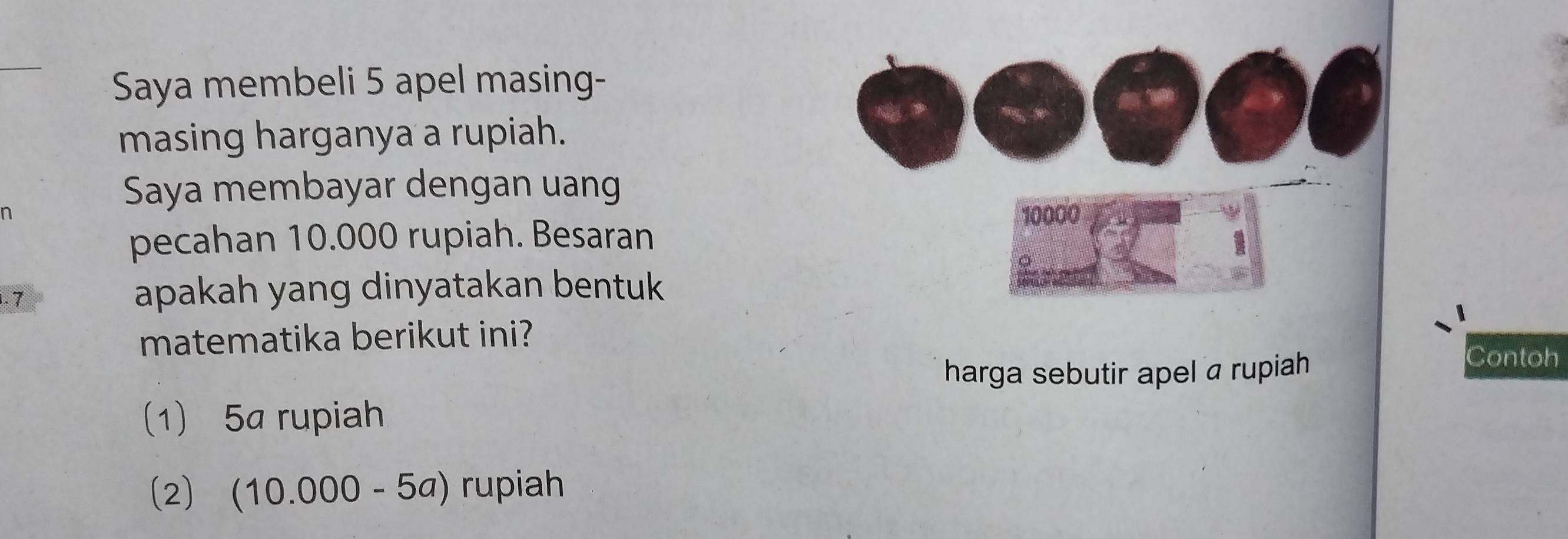 Saya membeli 5 apel masing-
masing harganya a rupiah.
Saya membayar dengan uang
n 10000
pecahan 10.000 rupiah. Besaran
1. 7 apakah yang dinyatakan bentuk
matematika berikut ini?
harga sebutir apel a rupiah
Contoh
(1) 5a rupiah
(2) (10.000-5a) rupiah