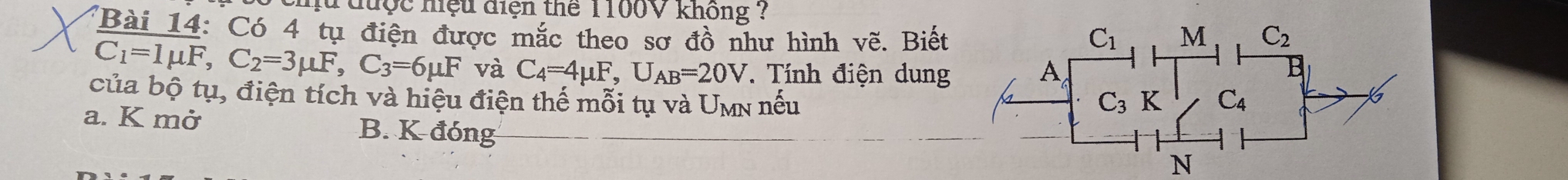 mu được hiệu điện thể 1100V không ?
'Bài 14: Có 4 tụ điện được mắc theo sơ đồ như hình vẽ. Biết
C_1=1mu F,C_2=3mu F,C_3=6mu F và C_4=4mu F,U_AB=20V * Tính điện dung 
của bộ tụ, điện tích và hiệu điện thế mỗi tụ và Umn nếu
a. K mở B. K đóng
N