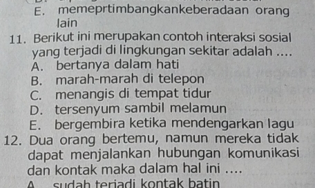 E. memeprtimbangkankeberadaan orang
lain
11. Berikut ini merupakan contoh interaksi sosial
yang terjadi di lingkungan sekitar adalah ....
A. bertanya dalam hati
B. marah-marah di telepon
C. menangis di tempat tidur
D. tersenyum sambil melamun
E. bergembira ketika mendengarkan lagu
12. Dua orang bertemu, namun mereka tidak
dapat menjalankan hubungan komunikasi
dan kontak maka dalam hal ini ....
A sudah teriadi kontak batin