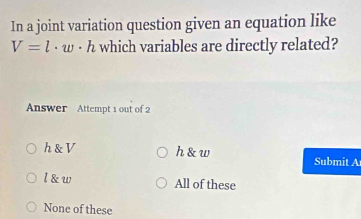 In a joint variation question given an equation like
V=l· w· h which variables are directly related?
Answer Attempt 1 out of 2
h & V h & w
Submit A
l &w All of these
None of these