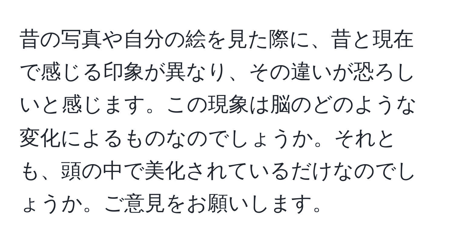 昔の写真や自分の絵を見た際に、昔と現在で感じる印象が異なり、その違いが恐ろしいと感じます。この現象は脳のどのような変化によるものなのでしょうか。それとも、頭の中で美化されているだけなのでしょうか。ご意見をお願いします。