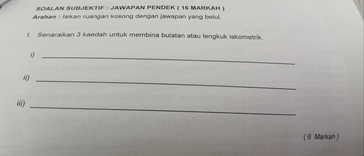 SOALAN SUBJEKTIF : JAWAPAN PENDEK ( 16 MARKAH ) 
Arahan : Isikan ruangan kosong dengan jawapan yang betul. 
1. Senaraikan 3 kaedah untuk membina bulatan atau lengkuk iskometrik. 
i)_ 
ii)_ 
iii)_ 
( 6 Markah )