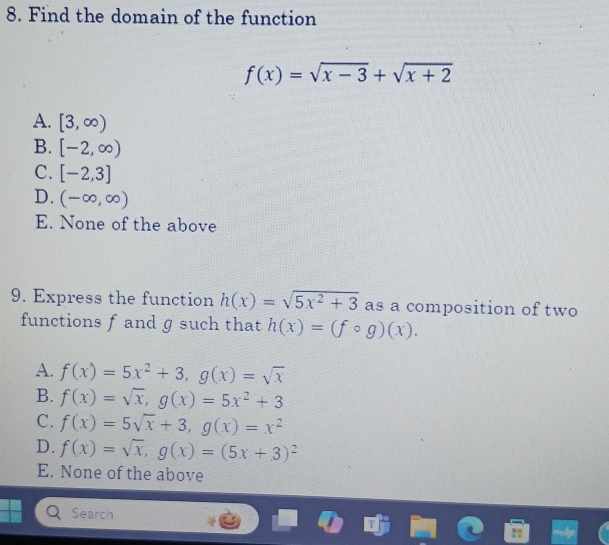 Find the domain of the function
f(x)=sqrt(x-3)+sqrt(x+2)
A. [3,∈fty )
B. [-2,∈fty )
C. [-2,3]
D. (-∈fty ,∈fty )
E. None of the above
9. Express the function h(x)=sqrt(5x^2+3) as a composition of two
functions f and ɡ such that h(x)=(fcirc g)(x).
A. f(x)=5x^2+3, g(x)=sqrt(x)
B. f(x)=sqrt(x), g(x)=5x^2+3
C. f(x)=5sqrt(x)+3, g(x)=x^2
D. f(x)=sqrt(x), g(x)=(5x+3)^2
E. None of the above
Search