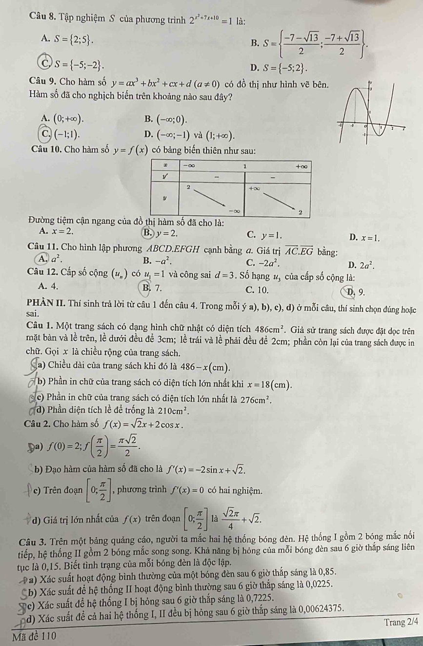 Tập nghiệm S của phương trình 2^(x^2)+7x+10=1 là:
A. S= 2;5 .
B. S=  (-7-sqrt(13))/2 ; (-7+sqrt(13))/2  .
C S= -5;-2 .
D. S= -5;2 .
Câu 9. Cho hàm số y=ax^3+bx^2+cx+d(a!= 0) có dhat o thị như hình vẽ bên.
Hàm số đã cho nghịch biến trên khoảng nào sau đây?
A. (0;+∈fty ). B. (-∈fty ;0).
C (-1;1).
D. (-∈fty ;-1) và (1;+∈fty ).
Câu 10. Cho hàm số y=f(x) có bảng biến thiên như sau:
Đường tiệm cận ngang của đồ thị hàm số đã cho là:
A. x=2. B. y=2. C. y=1. D. x=1.
Câu 11. Cho hình lập phương ABCD.EFGH cạnh bằng a. Giá trị vector AC.vector EG bằng:
A. a^2. B. -a^2. C. -2a^2. D. 2a^2.
Câu 12. Cấp số cộng (u_n) có u_1=1 và công sai d=3. Số hạng u_3 của cấp số cộng là:
A. 4. B. 7. C. 10. D. 9.
PHÀN II. Thí sinh trả lời từ câu 1 đến câu 4. Trong mỗi ý a). b) c),d) ) ở mỗi câu, thí sinh chọn đúng hoặc
sai.
Câu 1. Một trang sách có dạng hình chữ nhật có diện tích 486cm^2. Giả sử trang sách được đặt dọc trên
mặt bàn và lề trên, lề dưới đều để 3cm; lề trái và lề phải đều để 2cm; phần còn lại của trang sách được in
chữ. Gọi x là chiều rộng của trang sách.
a) Chiều dài của trang sách khi đó là 486-x(cm).
* b) Phần in chữ của trang sách có diện tích lớn nhất khi x=18(cm).
c) Phần in chữ của trang sách có diện tích lớn nhất là 276cm^2.
d) Phần diện tích lề để trống là 210cm^2.
Câu 2. Cho hàm số f(x)=sqrt(2)x+2cos x.
) f(0)=2;f( π /2 )= π sqrt(2)/2 .
b) Đạo hàm của hàm số đã cho là f'(x)=-2sin x+sqrt(2).
c)  Trên đoạn [0; π /2 ] , phương trình f'(x)=0 có hai nghiệm.
d) Giá trị lớn nhất của f(x) trên đoạn [0; π /2 ] là  sqrt(2)π /4 +sqrt(2).
Câu 3. Trên một bảng quảng cáo, người ta mắc hai hệ thống bóng đèn. Hệ thống I gồm 2 bóng mắc nối
tiếp, hệ thống II gồm 2 bóng mắc song song. Khả năng bị hóng của mỗi bóng đèn sau 6 giờ thắp sáng liên
tục là 0,15. Biết tình trạng của mỗi bóng đèn là độc lập.
Pa) Xác suất hoạt động bình thường của một bóng đèn sau 6 giờ thắp sáng là 0,85.
Cb) Xác suất để hệ thống II hoạt động bình thường sau 6 giờ thắp sáng là 0,0225.
c) Xác suất để hệ thống I bị hỏng sau 6 giờ thắp sáng là 0,7225.
d) Xác suất đề cả hai hệ thống I, II đều bị hỏng sau 6 giờ thắp sáng là 0,00624375.
Mã đề 110 Trang 2/4