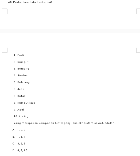 Perhatikan data berikut ini!
1. Padi
2. Rumput
3 . Be ru ang
4. Stroberi
5.Belalang
6. Jahe
7. Katak
8. Rumput laut
9. Apel
1 0 . K uc ing
Yang merupakan komponen biotik penyusun ekosistem sawah adalah... .
A. 1, 2, 3
B. 1, 5, 7
C. 3, 6, 8
D. 4, 9, 10