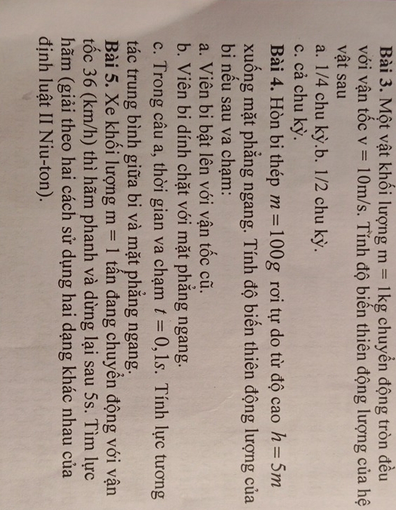 Một vật khối lượng m=1kg chuyển động tròn đều
với vận tốc v=10m/s. Tính độ biến thiên động lượng của hệ
vật sau
a. 1/4 chu kỳ.b. 1/2 chu kỳ.
c. cả chu kỳ.
Bài 4. Hòn bi thép m=100g rơi tự do từ độ cao h=5m
xuống mặt phẳng ngang. Tính độ biến thiên động lượng của
bi nều sau va chạm:
a. Viên bi bật lên với vận tốc cũ.
b. Viên bi dính chặt với mặt phắng ngang.
c. Trong câu a, thời gian va chạm t=0, 1s Tính lực tương
tác trung bình giữa bi và mặt phẳng ngang.
Bài 5. Xe khổi lượng m=1 tần đang chuyền động với vận
tốc 36 (km/h) thì hãm phanh và dừng lại sau 5s. Tìm lực
hãm (giải theo hai cách sử dụng hai dạng khác nhau của
định luật II Niu-ton).