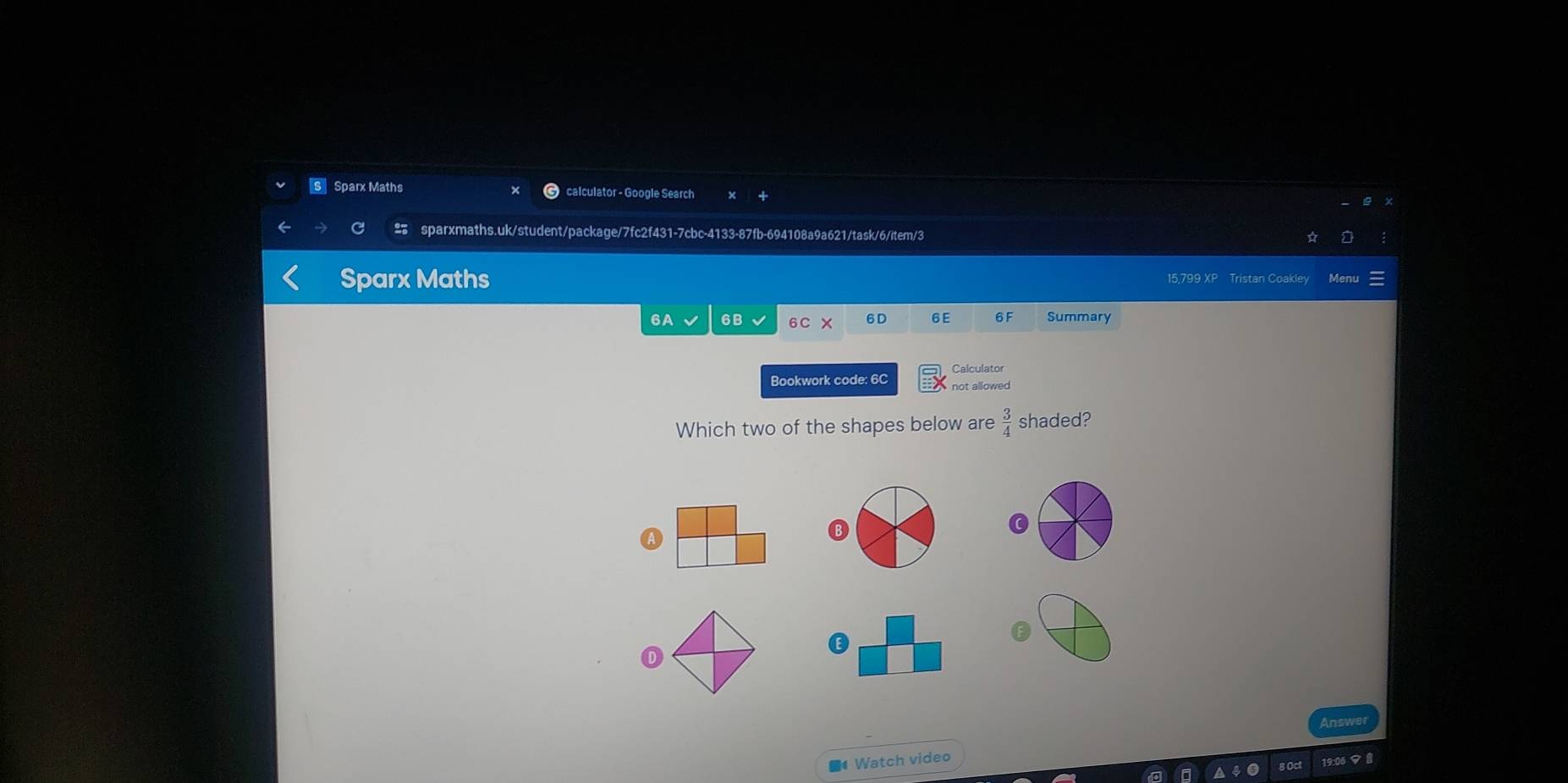 Sparx Maths calculator - Google Search
C sparxmaths.uk/student/package/7fc2f431-7cbc-4133-87fb-694108a9a621/task/6/item/3
Sparx Maths 15.799 XP Tristan Coakle Menu
6A 6B 6C 6D 6E 6 F Summary
Calculator
Bookwork code: 6C not allowed
Which two of the shapes below are  3/4  shaded?
0
G
Answer
■4 Watch video
19:06 マ 8