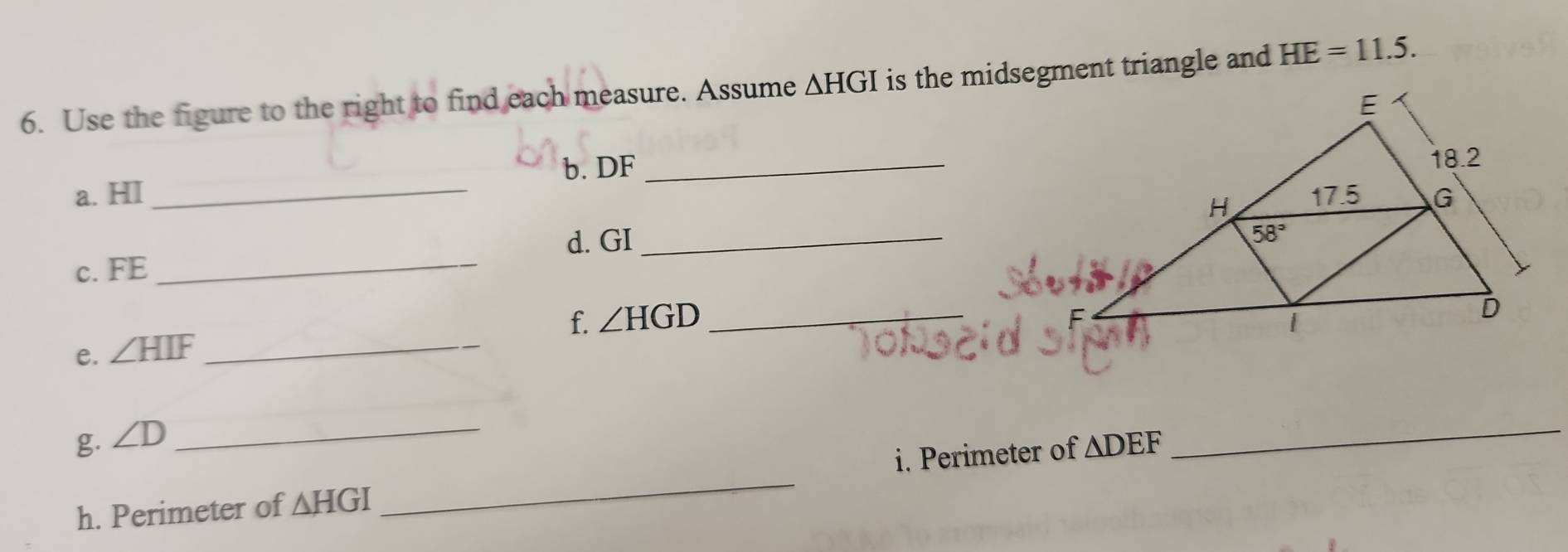 Use the figure to the right to find each measure. Assume △ HGI is the midsegment triangle and HE=11.5.
a. HI _b. DF_
d. GI_
c. FE_
f. ∠ HGD _
e. ∠ HIF _
g. ∠ D _
h. Perimeter of △ HGI _i. Perimeter of △ DEF
_