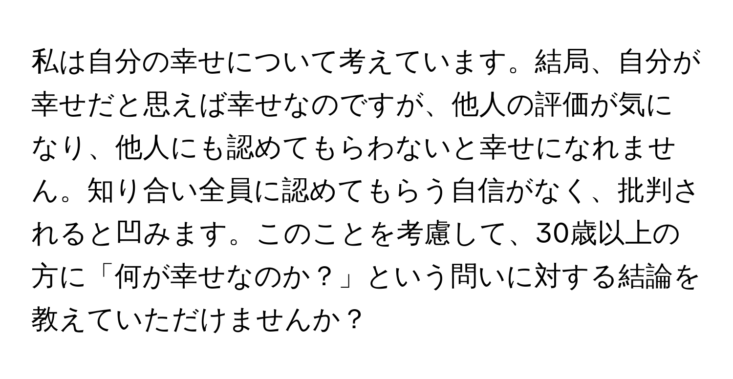 私は自分の幸せについて考えています。結局、自分が幸せだと思えば幸せなのですが、他人の評価が気になり、他人にも認めてもらわないと幸せになれません。知り合い全員に認めてもらう自信がなく、批判されると凹みます。このことを考慮して、30歳以上の方に「何が幸せなのか？」という問いに対する結論を教えていただけませんか？