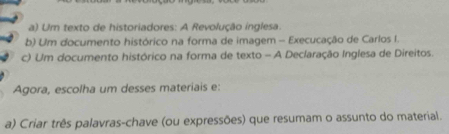 a) Um texto de historiadores: A Revolução inglesa.
b) Um documento histórico na forma de imagem - Execucação de Carlos I.
c) Um documento histórico na forma de texto - A Declaração Inglesa de Direitos.
Agora, escolha um desses materiais e:
a) Criar três palavras-chave (ou expressões) que resumam o assunto do material.