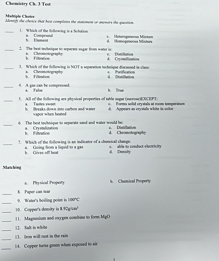 Chemistry Ch. 3 Test
Multiple Choice
Identify the choice that best completes the statement or answers the question.
_1. Which of the following is a Solution
a. Compound c. Heterogeneous Mixture
b. Element d. Homogeneous Mixture
_2. The best technique to separate sugar from water is:
a. Chromotography c. Distillation
b. Filtration d. Crystallization
_3. Which of the following is NOT a separation technique discussed in class:
a. Chromotography c. Purification
b. Filtration d. Distillation
_4. A gas can be compressed.
a. False b. True
_5. All of the following are physical properties of table sugar (sucrose)EXCEPT:
a Tastes swee c. Forms solid crystals at room temperature
b. Breaks down into carbon and water d. Appears as crystals white in color
vapor when heated
_6. The best technique to separate sand and water would be:
a. Crystalization c. Distillation
b. Filtration d. Chromotography
_
7. Which of the following is an indicator of a chemical change.
a. Going from a liquid to a gas c. able to conduct electricity
b. Gives off heat d. Density
Matching
a. Physical Property b. Chemical Property
_
8. Paper can tear
_
9. Water's boiling point is 100°C
_10. Copper's density is 8.92g/cm^3
_
11. Magnesium and oxygen combine to form MgO
_
12. Salt is white
_
13. Iron will rust in the rain
_14. Copper turns green when exposed to air